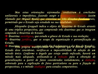Mas estas orientações extremadas conduziram à conclusões
unilaterais e imperfeitas, fazendo surgir o culturalismo realista (assim
chamado por Miguel Reale) que sintetiza as três direções fundamentais,
permitindo que o Estado seja estudado na sua totalidade.
Alexandre Groppali indica o objeto da Doutrina do Estado através
de uma tríplice perspectiva, que compreende três doutrinas que se integram
compondo a Doutrina do Estado:
 Doutrina sociológica, que estuda a gênese do Estado e sua evolução;
 Doutrina jurídica, que se ocupa da organização e personificação do
Estado;
 Doutrina justificativa, que cuida dos fundamentos e dos fins do Estado;Pela própria multiplicidade dos aspectos que a Teoria Geral do
Estado deve considerar, verifica-se a impossibilidade de adoção de um
método único. Conforme o ângulo que esteja sendo enfocado, haverá um
método mais adequado, utilizando-se a indução para a obtenção de
generalizações a partir de fatos considerados isoladamente, a dedução,
sobretudo para a explicação de fatos particulares ou para a fixação de
perspectivas, e o método analógico para estudos comparativos.
 