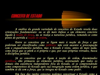CONCEITO DE ESTADOCONCEITO DE ESTADO
A análise da grande variedade de conceitos de Estado revela duas
orientações fundamentais: ou se dá mais ênfase a um elemento concreto
ligado à noção de força, ou se realça a natureza jurídica, tomando-se como
ponto de partida a noção de ordem.
Entre os conceitos que se ligam mais à noção de força e que
poderiam ser classificados como políticos não está ausente a preocupação
com o enquadramento jurídico, mas o Estado é visto, antes de mais nada,
como força que se põem a si própria e que, por suas próprias virtudes, busca
a disciplina jurídica.
Já os conceitos que se ligam à noção de ordem, denominados
jurídicas, dão primazia ao elemento jurídico, acentuando que todos os
demais têm existência independente fora do Estado, só se compreendendo
como componentes do Estado após sua integração numa ordem jurídica, o que
também se dá com a força, que se integra no Estado como poder.
Em face das razões expostas podemos conceituar o Estado como a
 
