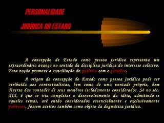 PERSONALIDADEPERSONALIDADE
JURÍDICA DO ESTADOJURÍDICA DO ESTADO
A concepção de Estado como pessoa jurídica representa um
extraordinário avanço no sentido da disciplina jurídica do interesse coletivo.
Esta noção promove a conciliação do político com o jurídico.
A origem da concepção do Estado como pessoa jurídica pode ser
atribuída aos contratualistas, bem como de uma vontade própria, bem
diversa das vontades de seus membros isoladamente considerados. Só no séc.
XIX, é que se iria completar o desenvolvimento da idéia, admitindo-se
aqueles temas, até então considerados essencialmente e exclusivamente
políticos, fossem aceitos também como objeto da dogmática jurídica.
 