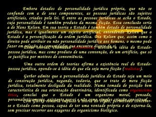 Essas teorias, chamadas ficcionistas, aceitam a idéia do Estado-
pessoa jurídica, mas como produto de uma convenção, de um artifício, que só
se justifica por motivos de conveniência.
Uma outra ordem de teorias afirma a existência real do Estado-
pessoa jurídica, opondo-se à idéia de que ela seja mera ficção (realistas).
Gerber admite que a personalidade jurídica do Estado seja um meio
de construção jurídica, negando, todavia, que se trate de mera ficção
jurídica, totalmente desligada da realidade. Numa tomada de posição bem
característica de sua orientação doutrinária, identificada como organicismo
ético, conclui que o Estado é um organismo moral, pensado,
personalisticamente, existente por si e não como simples criação conceitual.
Embora dotados de personalidade jurídica própria, que não se
confunde com a de seus componentes, as pessoas jurídicas são sujeitos
artificiais, criados pela lei. E entre as pessoas jurídicas se acha o Estado,
cuja personalidade é também produto da mesma ficção. Essa conclusão seria
a de Hans Kelsen. Em sua teoria o Estado é também dotado de personalidade
jurídica, mas é igualmente um sujeito artificial, entendendo Kelsen que o
Estado é a personificação da ordem jurídica. Diz Kelsen que, assim como o
direito pode atribuir ou não personalidade jurídica aos homens, o mesmo pode
fazer em relação às comunidades que encontra diante de si.
Com Gierke tomaria impulso a teoria do órgão, permitindo conceber-
se o Estado como pessoa, capaz de ter uma vontade própria e de externa-la,
sem precisar recorrer aos exageros do organicismo biológico.
 