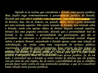 Opondo-se às teorias que consideram o Estado como pessoa jurídica,
Max Seydel nega terminantemente a personalidade jurídica do Estado,
dizendo que este não é unidade, nem organismo, nem todo vivo, nem sujeito
de direitos, mas, tão-só, homens, ou, quando muito, terra e gente dominada
por uma vontade superior. Não existe vontade do Estado, mas vontade sobre
o Estado, sendo este apenas objeto de direito daquela vontade superior.
Donati faz uma pequena concessão, dizendo que a personalidade real do
Estado é, na verdade, a personalidade dos governantes, que são os
portadores da soberania e a substância da subjetividade estatal. Duguit
refuta o próprio Donati, entendendo o Estado apenas como uma relação de
subordinação, ou, então, como uma cooperação de serviços públicos
organizados e dirigidos pelos governantes. Essa relação de fato jamais se
poderia transformar em pessoa, sendo, por isso, no seu entender, inaceitável
a teoria da personalidade jurídica do Estado.
Com efeito, só pessoas, sejam elas físicas ou jurídicas, podem ser
titulares de direitos e deveres jurídicos, e assim, para que o Estado tenha
direitos e obrigações, deve ser reconhecido como pessoa jurídica. Se, de um
lado, é inevitável que o Estado se torne titular de direitos que ele próprio
cria por meio de seus órgãos, há, de outro, a possibilidade de que os cidadãos
possam fazer valer contra ele suas pretensões jurídicas, o que só é concebível
numa relação entre pessoas jurídicas.
 