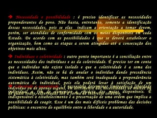  Necessidade e possibilidade : é preciso identificar as necessidades
preponderantes do povo. Não basta, entretanto, somente a identificação
dessas necessidades, pois se elas indicam a orientação a tomar devem,
porém, ser atendidas de conformidade com os meios disponíveis em cada
Estado. De acordo com as possibilidades é que se deverá estabelecer o
organização, bem como as etapas a serem atingidas até a consecução dos
objetivos mais altos.
 Indivíduos e coletividade : outro ponto importante é a conciliação entre
as necessidades dos indivíduos e as da coletividade. É preciso ter em conta
que o individuo não existe isolado e que a coletividade é a soma dos
indivíduos. Assim, não se há de anular o indivíduo dando precedência
sistemática à coletividade, mas também será inadequada a preponderância
automática do individual, pois ela poderá levar à satisfação de um
individuo ou de apenas alguns, em detrimento das necessidades de muitos ou
de quase todos, externadas sob a forma de interesse coletivo.
 Liberdade e autoridade : é necessário determinar limitações à liberdade
individual a fim de aumentar a eficácia dos meios disponíveis. É
indispensável o estabelecimento e a preservação de uma ordem que implica a
possibilidade de coagir. Esse é um dos mais difíceis problemas das decisões
políticas: o encontro do equilíbrio entre a liberdade e a autoridade.
 