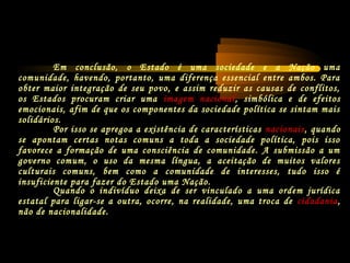 Por isso se apregoa a existência de características nacionais, quando
se apontam certas notas comuns a toda a sociedade política, pois isso
favorece a formação de uma consciência de comunidade. A submissão a um
governo comum, o uso da mesma língua, a aceitação de muitos valores
culturais comuns, bem como a comunidade de interesses, tudo isso é
insuficiente para fazer do Estado uma Nação.
Quando o indivíduo deixa de ser vinculado a uma ordem jurídica
estatal para ligar-se a outra, ocorre, na realidade, uma troca de cidadania,
não de nacionalidade.
Em conclusão, o Estado é uma sociedade e a Nação uma
comunidade, havendo, portanto, uma diferença essencial entre ambos. Para
obter maior integração de seu povo, e assim reduzir as causas de conflitos,
os Estados procuram criar uma imagem nacional, simbólica e de efeitos
emocionais, afim de que os componentes da sociedade política se sintam mais
solidários.
 
