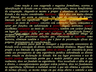 Como reação a esse exagerado e negativo formalismo, ocorreu a
identificação do Estado com as situações privilegiadas, únicas beneficiárias
da estagnação, chegando-se mesmo a propor o abandono do conceito de
Estado e das noções consideradas legalistas. Isso é dito com muita clareza
por Almond, que assim se expressa: “em lugar do conceito de Estado,
limitado pelo seu significado legal e funcional, preferimos sistema
político; ao invés de poderes, conceito com conotações legais, começamos a
optar por funções; em substituição a postos (legal), aceitamos papéis;
escolhemos estruturas ao invés de instituições, também com caráter formal;
em lugar de opinião pública e treino de cidadania, de significação formal e
racional, preferimos cultura política e socialização política.”Essa crítica falha por não localizar o verdadeiro âmago do
problema e por preconizar soluções que, eliminando o legalismo como
barreira, eliminam também o legal, que é fator de preservação eficaz dos
próprios instrumentos de transformação.
O primeiro passo para se conseguir a organização conveniente do
Estado será a concepção do direito como totalidade dinâmica. Miguel Reale
propõe o uso limitado da expressão fonte do direito, por considera-la presa
ainda aos pressupostos de uma experiência jurídica subordinada ao direito
como criação ou declaração do Estado. Em seu lugar preconiza o uso de
modelo jurídico advertindo porém que o modelo jurídico para que o seja
realmente, deve ser fundado na experiência. Fica ressaltada a idéia de que
o direito, e conseqüentemente qualquer ordem jurídica, deve ter fundamento
na experiência, refletindo a realidade social, o que não elimina a existência
de normas eficazes, ao mesmo tempo em que deixa aberto o caminho a uma
 