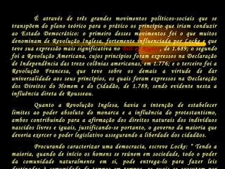 É através de três grandes movimentos políticos-sociais que se
transpõem do plano teórico para o prático os princípio que iriam conduzir
ao Estado Democrático: o primeiro desses movimentos foi o que muitos
denominam de Revolução Inglesa, fortemente influenciada por Locke e que
teve sua expressão mais significativa no Bill of Rights, de 1.689; o segundo
foi a Revolução Americana, cujos princípios foram expressos na Declaração
de Independência das treze colônias americanas, em 1.776; e o terceiro foi a
Revolução Francesa, que teve sobre os demais a virtude de dar
universalidade aos seus princípios, os quais foram expressos na Declaração
dos Direitos do Homem e do Cidadão, de 1.789, sendo evidente nesta a
influência direta de Rousseau.
Quanto a Revolução Inglesa, havia a intenção de estabelecer
limites ao poder absoluto do monarca e a influência do protestantismo,
ambos contribuindo para a afirmação dos direitos naturais dos indivíduos
nascidos livres e iguais, justificando-se portanto, o governo da maioria que
deveria exercer o poder legislativo assegurando a liberdade dos cidadãos.
Procurando caracterizar uma democracia, escreve Locke: “ Tendo a
maioria, quando de início os homens se reúnem em sociedade, todo o poder
da comunidade naturalmente em si, pode entrega-lo para fazer leis
 