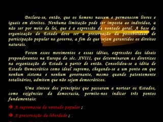 Declara-se, então, que os homens nascem e permanecem livres e
iguais em direitos. Nenhuma limitação pode ser imposta ao indivíduo, a
não ser por meio da lei, que é a expressão da vontade geral. A base da
organização do Estado deve ser a preservação da possibilidade de
participação popular no governo, a fim de que sejam garantidos os direitos
naturais.
Foram esses movimentos e essas idéias, expressões dos ideais
preponderantes na Europa do séc. XVIII, que determinaram as diretrizes
na organização do Estado a partir de então. Consolidou-se a idéia de
Estado Democrático como ideal supremo, chegando-se a um ponto em que
nenhum sistema e nenhum governante, mesmo quando patentemente
totalitários, admitem que não sejam democráticos.
Uma síntese dos princípios que passaram a nortear os Estados,
como exigências da democracia, permite-nos indicar três pontos
fundamentais:
 A supremacia da vontade popular ;
 A preservação da liberdade ;
 