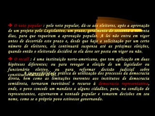 A impossibilidade prática de utilização dos processos da democracia
direta, bem como as limitações inerentes aos institutos de democracia
semidireta, tornaram inevitável o recurso à democracia representativa,
onde, o povo concede um mandato a alguns cidadãos, para, na condição de
representantes, externarem a vontade popular e tomarem decisões em seu
nome, como se o próprio povo estivesse governando.
 O veto popular : pelo veto popular, dá-se aos eleitores, após a aprovação
de um projeto pelo Legislativo, um prazo, geralmente de sessenta a noventa
dias, para que requeiram a aprovação popular. A lei não entra em vigor
antes de decorrido este prazo e, desde que haja a solicitação por um certo
número de eleitores, ela continuará suspensa até as próximas eleições,
quando então o eleitorado decidirá se ela deve ser posta em vigor ou não.
 O recall : é uma instituição norte-americana, que tem aplicação em duas
hipóteses diferentes; ou para revogar a eleição de um legislador ou
funcionário eletivo, ou para reformar decisão judicial sobre
constitucionalidade de lei.
 