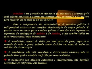 Para a compreensão das características do mandato político é
indispensável aceitar-se sua completa desvinculação da origem privada. É
preciso ter-se em conta que o mandato político é uma das mais importantes
expressões da conjugação do político e do jurídico, o que também influi em
suas características mais importantes:
 O mandatário, apesar de eleito por uma parte do povo, expressa a
vontade de todo o povo, podendo tomar decisões em nome de todos os
cidadãos da circunscrição.
 O mandatário não está vinculado a determinados eleitores, não se
podendo dizer qual o mandato conferido por certos cidadãos.
 O mandatário tem absoluta autonomia e independência, não havendo
necessidade de ratificação das decisões.
Mandato : diz Carvalho de Mendonça que mandato é o contrato pelo
qual alguém constitui a outrem seu representante, investindo-o de poderes
para executar um ou mais de um ato jurídico.
 