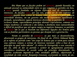 Diz Hume que as facções podem ser pessoais, quando baseadas em
amizade pessoal ou animosidade entre os que compõem os partidos em luta,
e reais, quando fundadas em alguma diferença real de sentimento ou
interesses. As facções reais, por sua vez, podem ser de três espécies: de
interesse, quando duas ordens de homens como os nobres e o povo possuem
autoridade distinta, em um governo não muito exatamente equilibrado e
formado, naturalmente seguem interesses distintos; os partidos de princípio,
esclarece Hume, especialmente princípio abstrato especulativo, somente nos
tempos modernos se conhecem e são talvez, o fenômeno mais extraordinário
e difícil de justificar que até agora surgiu no negócios humanos; os partidos
de afeição são os que se baseiam nas diferentes ligações dos homens para
com as famílias particulares ou pessoas que desejam ver a governa-los.
Foram os partidos de princípios os que mais se desenvolveram,
absorvendo os grupos de interesses. No final do séc. XVIII, Edmund Burke
já se referia ao partido como “um corpo de homens que se unem para colocar
seus esforços comuns a serviço do interesse nacional, sobre a base de um
princípio ao qual todos aderem”. A crítica de Ostrogorski a esse conceito é
que ele, além de dar ao partido o caráter de agrupamento particular,
considera-o resultante de acordo sobre um princípio determinado. Os
partidos acabaram impondo-se como entidades públicas, objetivando a
totalidade da vida social. Benjamim Constant, escrevendo no início do séc.
 