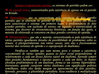 Quanto à organização externa, os sistemas de partidos podem ser:
 De partido único, caracterizados pela existência de apenas um só partido
no Estado.
 Bipartidários, que se caracterizam pela existência de dois grandes
partidos que se alternam no governo do Estado. Dois pontos são básicos
para caracterizar o sistema: em primeiro lugar, a predominância de dois
grandes partidos, sem exclusão de outros; em segundo, a autenticidade do
sistema, que decorrer de circunstâncias históricas, em função das quais, a
maioria do eleitorado se concentra em duas grandes correntes de opinião.
 Pluripartidários, que são a maioria, caracterizando-se pela existência de
vários partidos igualmente dotados da possibilidade de predominar sobre os
demais. O pluripartidarismo tem várias causas, ente elas o fracionamento
interior das correntes de opinião e a superposição de dualismos.
Verifica-se também que num mesmo povo é comum a existência
concomitante de várias opiniões quanto ao fator social preponderante. E
relativamente a cada um desses fatores existe um dualismo, havendo sempre
duas posições fundamentais e opostas quanto a cada um deles. Se houver
absoluta predominância de um dualismo, forma-se um sistema bipartidário.
Entretanto, quando coexistem vários dualismos com significação política
semelhante, todos eles darão margem ao aparecimento de dois partidos,
havendo, portanto, a pluralidade partidária. Essa tendência à multiplicação
 