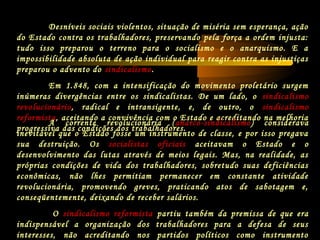 Desníveis sociais violentos, situação de miséria sem esperança, ação
do Estado contra os trabalhadores, preservando pela força a ordem injusta:
tudo isso preparou o terreno para o socialismo e o anarquismo. E a
impossibilidade absoluta de ação individual para reagir contra as injustiças
preparou o advento do sindicalismo.
Em 1.848, com a intensificação do movimento proletário surgem
inúmeras divergências entre os sindicalistas. De um lado, o sindicalismo
revolucionário, radical e intransigente, e, de outro, o sindicalismo
reformista, aceitando a convivência com o Estado e acreditando na melhoria
progressiva das condições dos trabalhadores.
A corrente revolucionária (anarco-sindicalismo) considerava
inevitável que o Estado fosse um instrumento de classe, e por isso pregava
sua destruição. Os socialistas oficiais aceitavam o Estado e o
desenvolvimento das lutas através de meios legais. Mas, na realidade, as
próprias condições de vida dos trabalhadores, sobretudo suas deficiências
econômicas, não lhes permitiam permanecer em constante atividade
revolucionária, promovendo greves, praticando atos de sabotagem e,
conseqüentemente, deixando de receber salários.
O sindicalismo reformista partiu também da premissa de que era
indispensável a organização dos trabalhadores para a defesa de seus
interesses, não acreditando nos partidos políticos como instrumento
 