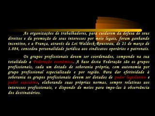As organizações de trabalhadores, para cuidarem da defesa de seus
direitos e da promoção de seus interesses por meio legais, foram ganhando
incentivo, e a França, através da Lei Waldeck-Rousseau, de 21 de março de
1.884, concedeu personalidade jurídica aos sindicatos operários e patronais.
Os grupos profissionais devem ser coordenados, compondo na sua
totalidade a Federação econômica. A base desta Federação são os grupos
profissionais, cada um dotado de soberania própria, com autonomia por
grupo profissional especializado e por região. Para dar efetividade à
soberania os grupos profissionais devem ser dotados de poder legislativo e
poder executivo, elaborando suas próprias normas, sempre relativas aos
interesses profissionais, e dispondo de meios para impo-las à observância
dos destinatários.
 