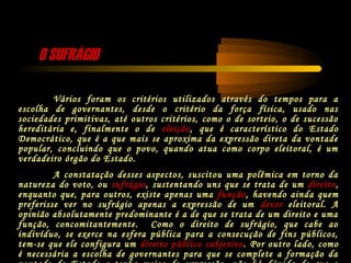 O SUFRÁGIOO SUFRÁGIO
Vários foram os critérios utilizados através do tempos para a
escolha de governantes, desde o critério da força física, usado nas
sociedades primitivas, até outros critérios, como o de sorteio, o de sucessão
hereditária e, finalmente o de eleição, que é característico do Estado
Democrático, que é a que mais se aproxima da expressão direta da vontade
popular, concluindo que o povo, quando atua como corpo eleitoral, é um
verdadeiro órgão do Estado.
A constatação desses aspectos, suscitou uma polêmica em torno da
natureza do voto, ou sufrágio, sustentando uns que se trata de um direito,
enquanto que, para outros, existe apenas uma função, havendo ainda quem
preferisse ver no sufrágio apenas a expressão de um dever eleitoral. A
opinião absolutamente predominante é a de que se trata de um direito e uma
função, concomitantemente. Como o direito de sufrágio, que cabe ao
indivíduo, se exerce na esfera pública para a consecução de fins públicos,
tem-se que ele configura um direito público subjetivo. Por outro lado, como
é necessária a escolha de governantes para que se complete a formação da
 