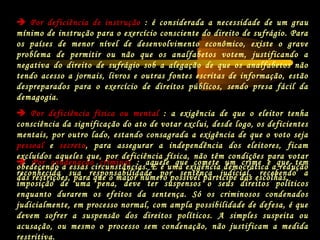  Por condenação criminal : aquele que comete um crime e que tem
reconhecida sua responsabilidade por sentença judicial, recebendo a
imposição de uma pena, deve ter suspensos o seus direitos políticos
enquanto durarem os efeitos da sentença. Só os criminosos condenados
judicialmente, em processo normal, com ampla possibilidade de defesa, é que
devem sofrer a suspensão dos direitos políticos. A simples suspeita ou
acusação, ou mesmo o processo sem condenação, não justificam a medida
restritiva.
 Por deficiência de instrução : é considerada a necessidade de um grau
mínimo de instrução para o exercício consciente do direito de sufrágio. Para
os países de menor nível de desenvolvimento econômico, existe o grave
problema de permitir ou não que os analfabetos votem, justificando a
negativa do direito de sufrágio sob a alegação de que os analfabetos não
tendo acesso a jornais, livros e outras fontes escritas de informação, estão
despreparados para o exercício de direitos públicos, sendo presa fácil da
demagogia.
 Por deficiência física ou mental : a exigência de que o eleitor tenha
consciência da significação do ato de votar exclui, desde logo, os deficientes
mentais, por outro lado, estando consagrada a exigência de que o voto seja
pessoal e secreto, para assegurar a independência dos eleitores, ficam
excluídos aqueles que, por deficiência física, não têm condições para votar
obedecendo a essas circunstâncias. E é uma exigência democrática a redução
das restrições, para que o maior número possível participe das escolhas.
 