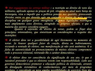 Quanto à extensão do direito de votar, podem se fixar dois
princípios orientadores, que sintetizam as considerações a respeito das
restrições:
 O eleitor deve ter a possibilidade de agir livremente no momento de
votar. Se houver qualquer fator de coação, direta ou indiretamente,
viciando a vontade do eleitor, sua manifestação já não será autêntica. E a
falta de autenticidade no pronunciamento de muitos eleitores compromete
todo o processo eleitoral, retirando-lhe o caráter democrático.
 O eleitor deve ter consciência da significação de seu ato. O que é
razoável pretender é que os eleitores votem com responsabilidade. Cabe aos
governos democráticos promover a educação política do eleitorado, através
da divulgação sistemática de conhecimentos, por meio de programas
escolares, e concedendo ao povo amplas possibilidades de exercício livre dos
 Por engajamento no serviço militar : a restrição ao direito de voto dos
militares, aplicado apenas às praças de pré, situadas no nível mais baixo da
hierarquia, visa a impedir que a política penetre nos quartéis, provocando
divisões entre os que deverão agir em conjunto e dentro da mais estrita
disciplina em qualquer grave emergência. Algumas legislações restringem
mais amplamente estes direitos, atingindo os próprios oficiais, o que a
maioria dos autores considera exagero.
 