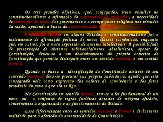 Os três grandes objetivos, que, conjugados, iriam resultar no
constitucionalismo: a afirmação da supermacia do indivíduo, a necessidade
de limitação do poder dos governantes e a crença quase religiosa nas virtudes
da razão, apoiando a busca da racionalização do poder.
O LIBERALISMO POLÍTICOO LIBERALISMO POLÍTICO: em alguns Estados o constitucionalismo foi o
instrumento de afirmação política de novas classes econômicas, enquanto
que, em outros, foi a mera expressão de anseios intelectuais. A possibilidade
de preservação de sistemas substancialmente absolutistas, apesar da
Constituição, deveu-se a um desdobramento do próprio conceito de
Constituição que permite distinguir entre um sentido material e um sentido
formal.
Quando se busca a identificação da Constituição através do seu
conteúdo material deve-se procurar sua própria substância, aquilo que está
consagrado nela como expressão dos valores de convivência e dos fatos
prováveis do povo a que ela se liga.
Na Constituição em sentido formal, tem-se a lei fundamental de um
povo, ou o conjunto de regras jurídicas dotadas de máxima eficácia,
concernentes à organização e ao funcionamento do Estado.
Essa diferenciação entre os sentidos material e formal é de bastante
utilidade para a aferição da autenticidade da Constituição.
 