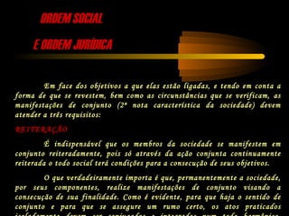 ORDEM SOCIALORDEM SOCIAL
E ORDEM JURÍDICAE ORDEM JURÍDICA
Em face dos objetivos a que elas estão ligadas, e tendo em conta a
forma de que se revestem, bem como as circunstâncias que se verificam, as
manifestações de conjunto (2ª nota característica da sociedade) devem
atender a três requisitos:
REITERAÇÃO
É indispensável que os membros da sociedade se manifestem em
conjunto reiteradamente, pois só através da ação conjunta continuamente
reiterada o todo social terá condições para a consecução de seus objetivos.
O que verdadeiramente importa é que, permanentemente a sociedade,
por seus componentes, realize manifestações de conjunto visando a
consecução de sua finalidade. Como é evidente, para que haja o sentido de
conjunto e para que se assegure um rumo certo, os atos praticados
 