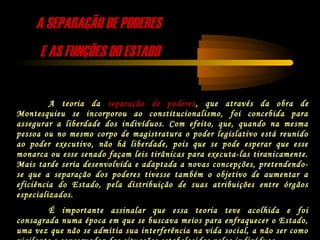 A SEPARAÇÃO DE PODERESA SEPARAÇÃO DE PODERES
E AS FUNÇÕES DO ESTADOE AS FUNÇÕES DO ESTADO
A teoria da separação de poderes, que através da obra de
Montesquieu se incorporou ao constitucionalismo, foi concebida para
assegurar a liberdade dos indivíduos. Com efeito, que, quando na mesma
pessoa ou no mesmo corpo de magistratura o poder legislativo está reunido
ao poder executivo, não há liberdade, pois que se pode esperar que esse
monarca ou esse senado façam leis tirânicas para executa-las tiranicamente.
Mais tarde seria desenvolvida e adaptada a novas concepções, pretendendo-
se que a separação dos poderes tivesse também o objetivo de aumentar a
eficiência do Estado, pela distribuição de suas atribuições entre órgãos
especializados.
É importante assinalar que essa teoria teve acolhida e foi
consagrada numa época em que se buscava meios para enfraquecer o Estado,
uma vez que não se admitia sua interferência na vida social, a não ser como
 
