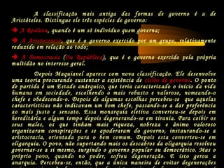 A classificação mais antiga das formas de governo é a de
Aristóteles. Distingue ele três espécies de governo:
 A Realeza, quando é um só individuo quem governa;
 A Aristocracia, que é o governo exercido por um grupo, relativamente
reduzido em relação ao todo;
 A Democracia (Ou República), que é o governo exercido pela própria
multidão no interesse geral.
Depois Maquiavel aparece com nova classificação. Ele desenvolve
uma teoria procurando sustentar a existência de ciclos de governo. O ponto
de partida é um Estado anárquico, que teria caracterizado o início da vida
humana em sociedade, escolhendo o mais robusto e valoroso, nomeando-o
chefe e obedecendo-o. Depois de algumas escolhas percebeu-se que aquelas
características não indicavam um bom chefe, passando-se a dar preferência
ao mais justo e sensato. Essa monarquia eletiva converteu-se depois em
hereditária e algum tempo depois degenerando-se em tirania. Para coibir os
seus males, os que tinham mais riqueza, nobreza e ânimo valoroso
organizaram conspirações e se apoderaram do governo, instaurando-se a
aristocracia, orientada para o bem comum. Depois esta converteu-se em
oligarquia. O povo, não suportando mais os descabros da oligarquia resolveu
governar-se a si mesmo, surgindo o governo popular ou democrático. Mas o
próprio povo, quando no poder, sofreu degeneração. E isto gerou a
anarquia. Percebeu-se, então, que a única maneira de evitar degenerações
 