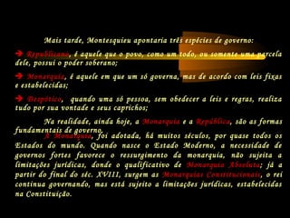 Mais tarde, Montesquieu apontaria três espécies de governo:
 Republicano, é aquele que o povo, como um todo, ou somente uma parcela
dele, possui o poder soberano;
 Monarquia, é aquele em que um só governa, mas de acordo com leis fixas
e estabelecidas;
 Despótico, quando uma só pessoa, sem obedecer a leis e regras, realiza
tudo por sua vontade e seus caprichos;
Na realidade, ainda hoje, a Monarquia e a República, são as formas
fundamentais de governo.
A Monarquia, foi adotada, há muitos séculos, por quase todos os
Estados do mundo. Quando nasce o Estado Moderno, a necessidade de
governos fortes favorece o ressurgimento da monarquia, não sujeita a
limitações jurídicas, donde o qualificativo de Monarquia Absoluta; já a
partir do final do séc. XVIII, surgem as Monarquias Constitucionais, o rei
continua governando, mas está sujeito a limitações jurídicas, estabelecidas
na Constituição.
 