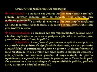  Hereditariedade : a escolha do monarca se faz pela simples verificação
da linha de sucessão. Quando morre, o monarca é imediatamente substituído
pelo herdeiro da coroa.
 Irresponsabilidade : o monarca não tem responsabilidade política, isto é,
não deve explicações ao povo ou a qualquer órgão sobre os motivos pelos
quais adotou certa orientação política.
A República é uma forma de governo que se opõe à monarquia, tem
um sentido muito próximo do significado de democracia, uma vez que indica
a possibilidade de participação do povo no governo. O desenvolvimento da
idéia republicana se deu através das lutas contra a monarquia absoluta e
pela afirmação da soberania popular. A implementação do governo
republicano era expressão democrática de governo, era a limitação do poder
dos governantes e era a atribuição de responsabilidade política, podendo,
assim, assegurar a liberdade individual.
Características fundamentais da monarquia:
 Vitaliciedade : o monarca não governa por um tempo certo e limitado,
podendo governar enquanto viver ou enquanto tiver condições para
continuar governando.
 