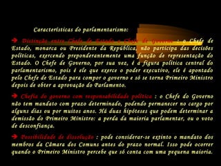 Características do parlamentarismo:
 Distinção entre Chefe de Estado e Chefe de Governo : o Chefe de
Estado, monarca ou Presidente da República, não participa das decisões
políticas, exercendo preponderantemente uma função de representação do
Estado. O Chefe de Governo, por sua vez, é a figura política central do
parlamentarismo, pois é ele que exerce o poder executivo, ele é apontado
pelo Chefe de Estado para compor o governo e só se torna Primeiro Ministro
depois de obter a aprovação do Parlamento.
 Chefia do governo com responsabilidade política : o Chefe do Governo
não tem mandato com prazo determinado, podendo permanecer no cargo por
alguns dias ou por muitos anos. Há duas hipóteses que podem determinar a
demissão do Primeiro Ministro: a perda da maioria parlamentar, ou o voto
de desconfiança.
 Possibilidade de dissolução : pode considerar-se extinto o mandato dos
membros da Câmara dos Comuns antes do prazo normal. Isso pode ocorrer
quando o Primeiro Ministro percebe que só conta com uma pequena maioria.
 