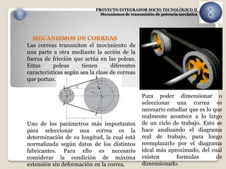 PROYECTO INTEGRADOR SOCIO TECNOLÓGICO II
                              Mecanismos de transmisión de potencia mecánica




Las correas transmiten el movimiento de
una parte a otra mediante la acción de la
fuerza de fricción que actúa en las poleas.
Estas      poleas      tienen      diferentes
características según sea la clase de correas
que portan.

                                                 Para poder dimensionar o
                                                 seleccionar una correa es
                                                 necesario estudiar que es lo que
                                                 realmente acontece a lo largo
Uno de los parámetros más importantes            de un ciclo de trabajo. Esto se
para seleccionar una correa es la                hace analizando el diagrama
determinación de su longitud, la cual está       real de trabajo, para luego
normalizada según datos de los distintos         reemplazarlo por el diagrama
fabricantes. Para ello es necesario              ideal más aproximado, del cual
considerar la condición de máxima                existen       formulas        de
extensión sin deformación en la correa.          dimensionado.
 