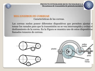 PROYECTO INTEGRADOR SOCIO TECNOLÓGICO II
                            Mecanismos de transmisión de potencia mecánica




                    Características de las correas.
Las correas suelen poseer diferentes dispositivos que permiten ajustar o
tensar los ramales para que la transmisión no se vea interrumpida y evitar el
deslizamiento de la correa. En la Figura se muestra uno de estos dispositivos
llamados tensores de correas.
 