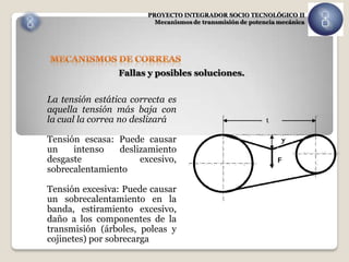 PROYECTO INTEGRADOR SOCIO TECNOLÓGICO II
                          Mecanismos de transmisión de potencia mecánica




                 Fallas y posibles soluciones.


La tensión estática correcta es
aquella tensión más baja con
la cual la correa no deslizará

Tensión escasa: Puede causar
un    intenso   deslizamiento
desgaste             excesivo,
sobrecalentamiento

Tensión excesiva: Puede causar
un sobrecalentamiento en la
banda, estiramiento excesivo,
daño a los componentes de la
transmisión (árboles, poleas y
cojinetes) por sobrecarga
 