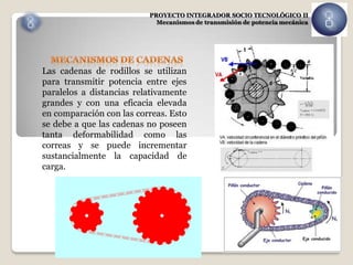 PROYECTO INTEGRADOR SOCIO TECNOLÓGICO II
                            Mecanismos de transmisión de potencia mecánica




Las cadenas de rodillos se utilizan
para transmitir potencia entre ejes
paralelos a distancias relativamente
grandes y con una eficacia elevada
en comparación con las correas. Esto
se debe a que las cadenas no poseen
tanta deformabilidad como las
correas y se puede incrementar
sustancialmente la capacidad de
carga.
 