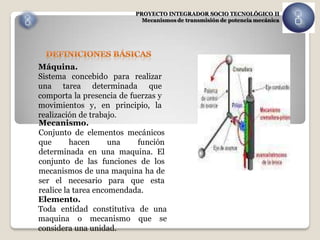 PROYECTO INTEGRADOR SOCIO TECNOLÓGICO II
                           Mecanismos de transmisión de potencia mecánica




Máquina.
Sistema concebido para realizar
una tarea determinada que
comporta la presencia de fuerzas y
movimientos y, en principio, la
realización de trabajo.
Mecanismo.
Conjunto de elementos mecánicos
que       hacen      una   función
determinada en una maquina. El
conjunto de las funciones de los
mecanismos de una maquina ha de
ser el necesario para que esta
realice la tarea encomendada.
Elemento.
Toda entidad constitutiva de una
maquina o mecanismo que se
considera una unidad.
 