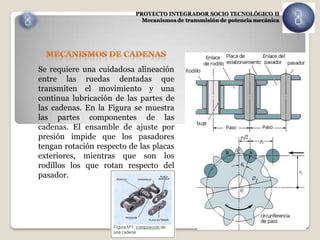 PROYECTO INTEGRADOR SOCIO TECNOLÓGICO II
                             Mecanismos de transmisión de potencia mecánica




Se requiere una cuidadosa alineación
entre las ruedas dentadas que
transmiten el movimiento y una
continua lubricación de las partes de
las cadenas. En la Figura se muestra
las partes componentes de las
cadenas. El ensamble de ajuste por
presión impide que los pasadores
tengan rotación respecto de las placas
exteriores, mientras que son los
rodillos los que rotan respecto del
pasador.
 