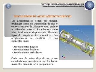 PROYECTO INTEGRADOR SOCIO TECNOLÓGICO II
                             Mecanismos de transmisión de potencia mecánica




Los acoplamientos tienen por función
prolongar líneas de transmisión de ejes o
conectar tramos de diferentes ejes, estén o
no alineados entre sí. Para llevar a cabo
tales funciones se disponen de diferentes
tipos de acoplamientos mecánicos. Los
acoplamientos se clasifican en los
siguientes tipos:

- Acoplamientos Rígidos
- Acoplamientos flexibles
- Acoplamientos articulados

Cada uno de estos dispositivos, posee
características importantes que los hacen
más aptos para una tarea que para otra.
 