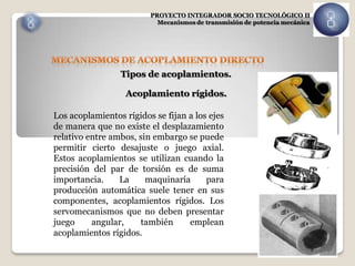 PROYECTO INTEGRADOR SOCIO TECNOLÓGICO II
                           Mecanismos de transmisión de potencia mecánica




                 Tipos de acoplamientos.

                   Acoplamiento rígidos.

Los acoplamientos rígidos se fijan a los ejes
de manera que no existe el desplazamiento
relativo entre ambos, sin embargo se puede
permitir cierto desajuste o juego axial.
Estos acoplamientos se utilizan cuando la
precisión del par de torsión es de suma
importancia.     La     maquinaría      para
producción automática suele tener en sus
componentes, acoplamientos rígidos. Los
servomecanismos que no deben presentar
juego     angular,    también      emplean
acoplamientos rígidos.
 