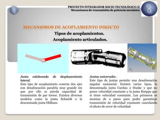 PROYECTO INTEGRADOR SOCIO TECNOLÓGICO II
                                  Mecanismos de transmisión de potencia mecánica




                       Tipos de acoplamientos.
                      Acoplamiento articulados.




Junta eslabonada de desplazamiento            Juntas universales .
lateral.                                      Este tipo de juntas permite una desalineación
Este tipo de acoplamiento conecta dos ejes    angular sustancial. Existen varios tipos, la
con desalineación paralela muy grande sin     denominada junta Cardan o Hooke y que no
que por ello se pierda capacidad de           posee velocidad constante y la junta Rzeppa que
transmisión de par torsor. Existen diversos   si tiene velocidad constante. Los primeros se
modelos como la junta Schmidt o la            montan de a pares para poder garantizar
denominada junta Oldham.                      transmisión de velocidad constante cancelando
                                              el efecto de error de velocidad.
 