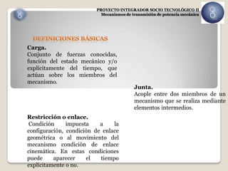 PROYECTO INTEGRADOR SOCIO TECNOLÓGICO II
                           Mecanismos de transmisión de potencia mecánica




Carga.
Conjunto de fuerzas conocidas,
función del estado mecánico y/o
explícitamente del tiempo, que
actúan sobre los miembros del
mecanismo.
                                          Junta.
                                          Acople entre dos miembros de un
                                          mecanismo que se realiza mediante
                                          elementos intermedios.
Restricción o enlace.
 Condición     impuesta    a    la
configuración, condición de enlace
geométrica o al movimiento del
mecanismo condición de enlace
cinemática. En estas condiciones
puede     aparecer    el   tiempo
explícitamente o no.
 