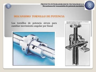 PROYECTO INTEGRADOR SOCIO TECNOLÓGICO II
                         Mecanismos de transmisión de potencia mecánica




Los tornillos de potencia sirven para
cambiar movimiento angular por lineal
 