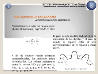 PROYECTO INTEGRADOR SOCIO TECNOLÓGICO II
                                 Mecanismos de transmisión de potencia mecánica




                       Características de los engranajes.

Normalmente en lugar del paso se suele
utilizar el modulo m, expresado en mm:

                                           El paso es una medida indicativa de la
                                           dimensión de los dientes y el arco de
                                           axoide se reparte entre el arco
                                           correspondiente en el espacio e vacio
                                           entre.


A fin de obtener ruedas dentadas
intercambiables, los módulos están
normalizados. Los valores preferentes
según la norma ISO 54-1996 son: 1,
1,25, 1,5, 2, 2,5, 3, 4, 5, 6, 8, 10, 12, 16,
20, 25, 32, 40 y 50.
 