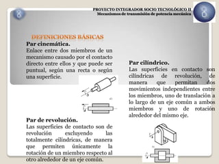 PROYECTO INTEGRADOR SOCIO TECNOLÓGICO II
                             Mecanismos de transmisión de potencia mecánica




Par cinemática.
Enlace entre dos miembros de un
mecanismo causado por el contacto
directo entre ellos y que puede ser         Par cilíndrico.
puntual, según una recta o según            Las superficies en contacto son
una superficie.                             cilíndricas de revolución, de
                                            manera     que     permitan    dos
                                            movimientos independientes entre
                                            los miembros, uno de translación a
                                            lo largo de un eje común a ambos
                                            miembros y uno de rotación
                                            alrededor del mismo eje.
Par de revolución.
Las superficies de contacto son de
revolución      excluyendo      las
totalmente cilíndricas, de manera
que permiten únicamente la
rotación de un miembro respecto al
otro alrededor de un eje común.
 
