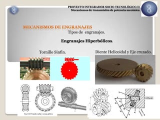 PROYECTO INTEGRADOR SOCIO TECNOLÓGICO II
                     Mecanismos de transmisión de potencia mecánica




                   Tipos de engranajes.

             Engranajes Hiperbólicos.

Tornillo Sinfín.                     Diente Helicoidal y Eje cruzado.
 