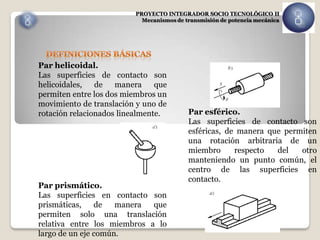 PROYECTO INTEGRADOR SOCIO TECNOLÓGICO II
                            Mecanismos de transmisión de potencia mecánica




Par helicoidal.
Las superficies de contacto son
helicoidales,   de   manera     que
permiten entre los dos miembros un
movimiento de translación y uno de
rotación relacionados linealmente.         Par esférico.
                                           Las superficies de contacto son
                                           esféricas, de manera que permiten
                                           una rotación arbitraria de un
                                           miembro      respecto  del   otro
                                           manteniendo un punto común, el
                                           centro de las superficies en
                                           contacto.
Par prismático.
Las superficies en contacto son
prismáticas,    de   manera  que
permiten solo una translación
relativa entre los miembros a lo
largo de un eje común.
 