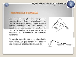 PROYECTO INTEGRADOR SOCIO TECNOLÓGICO II
                             Mecanismos de transmisión de potencia mecánica




Son los mas simples que se pueden
esquematizar. Estos mecanismos se
utilizan tanto para generar trayectorias de
puntos concretos de las bielas o
acopladores que reciben el nombre de
curvas de acoplador como par guia y
relaciona el movimiento de diversos
miembros.

Su estudio tiene interés en la síntesis de
mecanismos, ya que permite dar mas de
una solución a un requisito establecido.
 