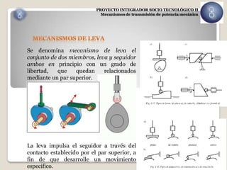 PROYECTO INTEGRADOR SOCIO TECNOLÓGICO II
                             Mecanismos de transmisión de potencia mecánica




Se denomina mecanismo de leva el
conjunto de dos miembros, leva y seguidor
ambos en principio con un grado de
libertad,   que   quedan     relacionados
mediante un par superior.




La leva impulsa el seguidor a través del
contacto establecido por el par superior, a
fin de que desarrolle un movimiento
especifico.
 