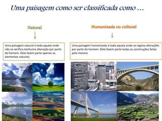 Natural
Uma paisagem natural é toda aquela onde
não se verifica nenhuma alteração por parte
do homem. Dela fazem parte apenas os
elementos naturais.
Uma paisagem como ser classificada como …
Humanizada ou cultural
Uma paisagem humanizada é toda aquela onde se regista alterações
por parte do homem. Dela fazem parte todas as construções feitas
pelo mesmo.
 