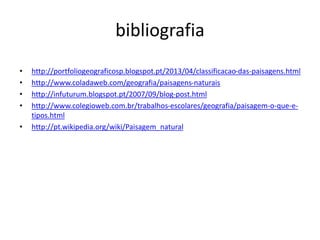 bibliografia
• http://portfoliogeograficosp.blogspot.pt/2013/04/classificacao-das-paisagens.html
• http://www.coladaweb.com/geografia/paisagens-naturais
• http://infuturum.blogspot.pt/2007/09/blog-post.html
• http://www.colegioweb.com.br/trabalhos-escolares/geografia/paisagem-o-que-e-
tipos.html
• http://pt.wikipedia.org/wiki/Paisagem_natural
 