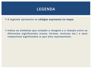  A legenda apresenta os códigos expressos no mapa.
 Indica os símbolos que compõe a imagem e a relação entre os
diferentes significantes (cores, formas, texturas etc.) e seus
respectivos significados (o que eles representam).
LEGENDA
 