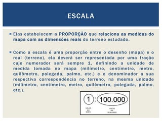  Elas estabelecem a PROPORÇÃO que relaciona as medidas do
mapa com as dimensões reais do terreno estudado.
 Como a escala é uma proporção entre o desenho (mapa) e o
real (terreno), ela deverá ser representada por uma fração
cujo numerador será sempre 1, definindo a unidade de
medida tomada no mapa (milímetro, centímetro, metro,
quilômetro, polegada, palmo, etc.) e o denominador a sua
respectiva correspondência no terreno, na mesma unidade
(milímetro, centímetro, metro, quilômetro, polegada, palmo,
etc.).
ESCALA
 