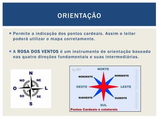  Permite a indicação dos pontos cardeais. Assim o leitor
poderá utilizar o mapa corretamente.
 A ROSA DOS VENTOS é um instrumento de orientação baseado
nas quatro direções fundamentais e suas intermediárias.
ORIENTAÇÃO
 