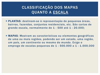  PLANTAS: destinam-se à representação de pequenas áreas,
bairros, fazendas, conjuntos residenciais, etc. São cartas de
grande escala, normalmente de 1 : 500 até 1 : 20.000;
 MAPAS: Mostram as características ou elementos geográficos
de uma ou mais regiões, podendo ser um estado, uma região,
um país, um continente ou mesmo do mundo. Exige o
emprego de escalas pequenas de 1 : 500.000 a 1 : 1.000.000
CLASSIFICAÇÃO DOS MAPAS
QUANTO A ESCALA
 