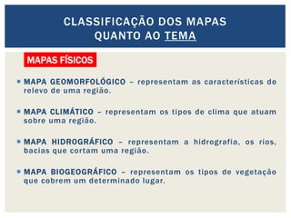  MAPA GEOMORFOLÓGICO – representam as características do
relevo de uma região.
 MAPA CLIMÁTICO – representam os tipos de clima que atuam
sobre uma região.
 MAPA HIDROGRÁFICO – representam a hidrografia, os rios,
bacias que cortam uma região.
 MAPA BIOGEOGRÁFICO – representam os tipos de vegetação
que cobrem um determinado lugar.
CLASSIFICAÇÃO DOS MAPAS
QUANTO AO TEMA
MAPAS FÍSICOS
 